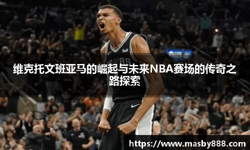 维克托文班亚马的崛起与未来NBA赛场的传奇之路探索